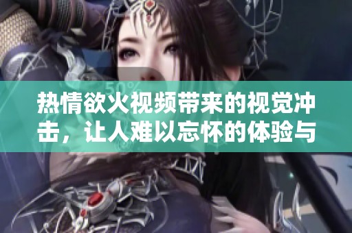 热情欲火视频带来的视觉冲击，让人难以忘怀的体验与感受