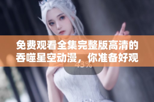 免费观看全集完整版高清的吞噬星空动漫，你准备好观看了吗