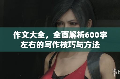 作文大全，全面解析600字左右的写作技巧与方法