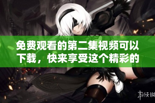 免费观看的第二集视频可以下载，快来享受这个精彩的内容吧