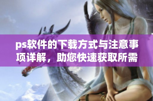 ps软件的下载方式与注意事项详解，助您快速获取所需版本