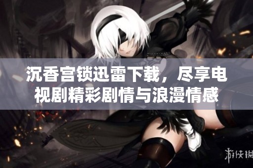 沉香宫锁迅雷下载，尽享电视剧精彩剧情与浪漫情感