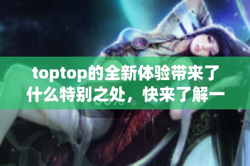 toptop的全新体验带来了什么特别之处，快来了解一下吧