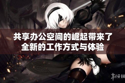 共享办公空间的崛起带来了全新的工作方式与体验