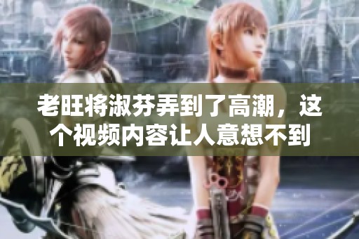老旺将淑芬弄到了高潮，这个视频内容让人意想不到