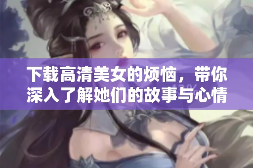下载高清美女的烦恼，带你深入了解她们的故事与心情