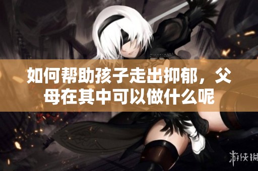 如何帮助孩子走出抑郁，父母在其中可以做什么呢