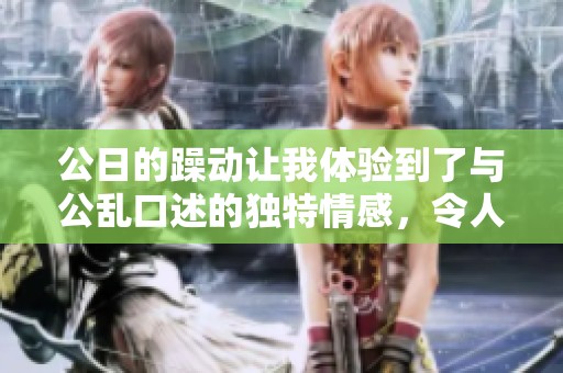 公日的躁动让我体验到了与公乱口述的独特情感，令人难以忘怀的经历