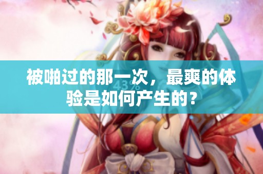 被啪过的那一次，最爽的体验是如何产生的？