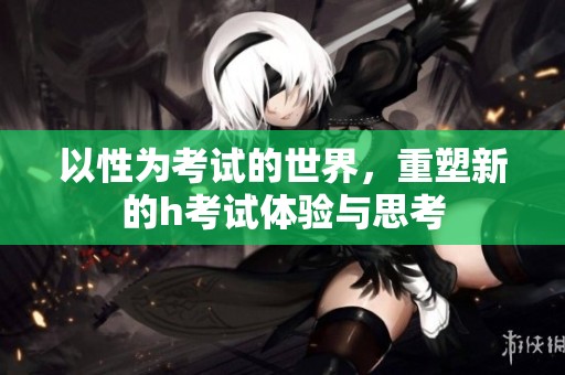 以性为考试的世界，重塑新的h考试体验与思考