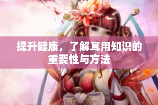 提升健康，了解耳用知识的重要性与方法
