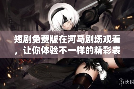 短剧免费版在河马剧场观看，让你体验不一样的精彩表演