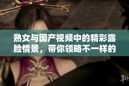 熟女与国产视频中的精彩露脸情景，带你领略不一样的精彩时刻