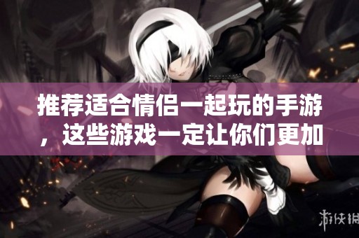推荐适合情侣一起玩的手游，这些游戏一定让你们更加亲密哦