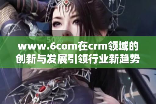 www.6com在crm领域的创新与发展引领行业新趋势