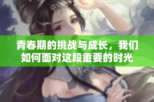 青春期的挑战与成长，我们如何面对这段重要的时光