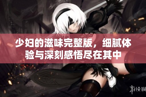 少妇的滋味完整版，细腻体验与深刻感悟尽在其中