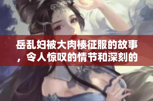岳乱妇被大肉楱征服的故事，令人惊叹的情节和深刻的情感交织在一起