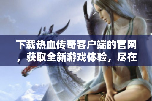 下载热血传奇客户端的官网，获取全新游戏体验，尽在此处！