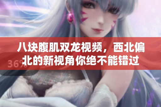八块腹肌双龙视频，西北偏北的新视角你绝不能错过