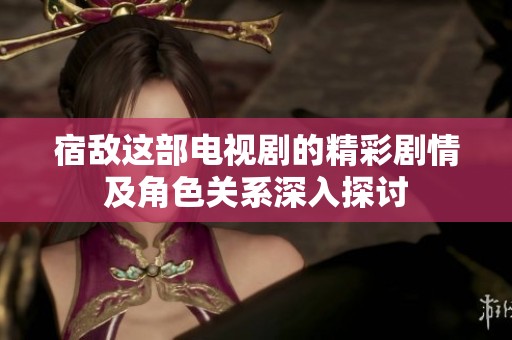 宿敌这部电视剧的精彩剧情及角色关系深入探讨