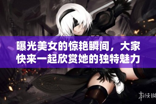 曝光美女的惊艳瞬间，大家快来一起欣赏她的独特魅力！