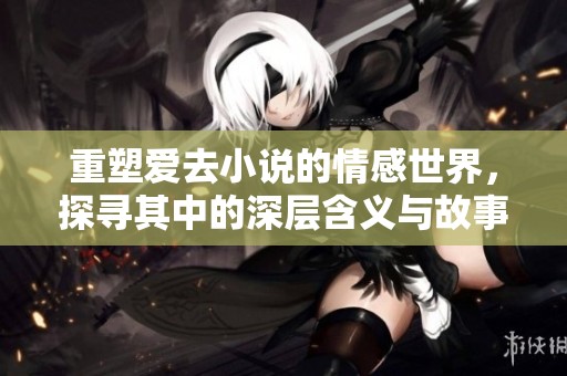 重塑爱去小说的情感世界，探寻其中的深层含义与故事魅力