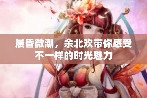 晨昏微潮，余北欢带你感受不一样的时光魅力