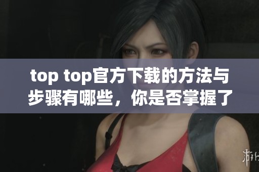 top top官方下载的方法与步骤有哪些，你是否掌握了这些内容呢