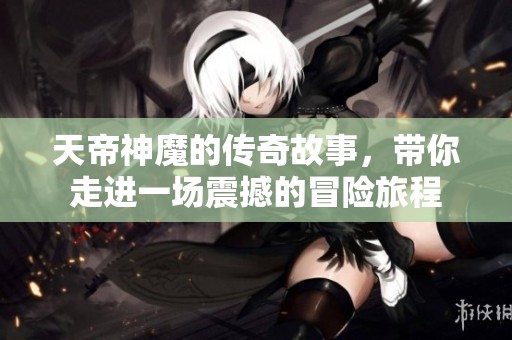 天帝神魔的传奇故事，带你走进一场震撼的冒险旅程