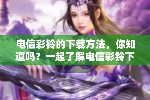 电信彩铃的下载方法，你知道吗？一起了解电信彩铃下载的精彩内容吧！