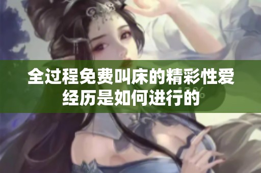 全过程免费叫床的精彩性爱经历是如何进行的
