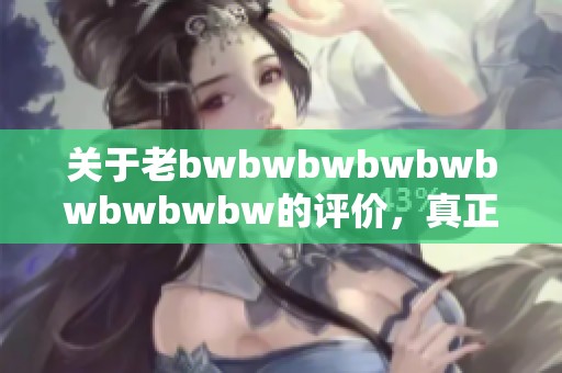 关于老bwbwbwbwbwbwbwbwbw的评价，真正的看法是什么呢