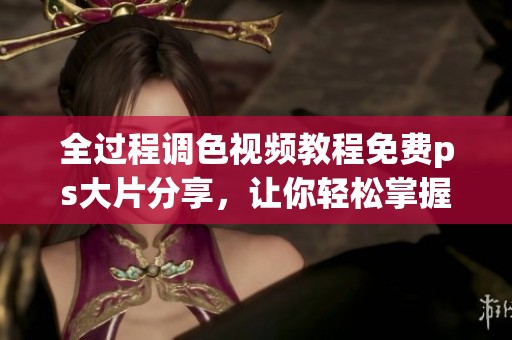 全过程调色视频教程免费ps大片分享，让你轻松掌握技巧与实用方法