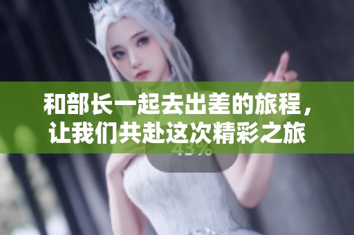 和部长一起去出差的旅程，让我们共赴这次精彩之旅