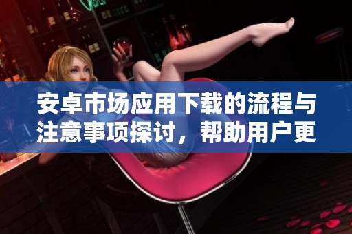 安卓市场应用下载的流程与注意事项探讨，帮助用户更好地选择和下载应用