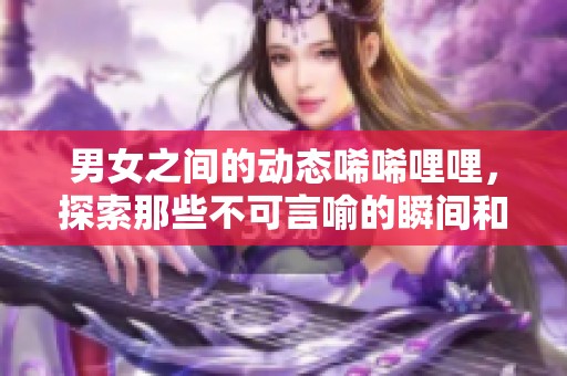 男女之间的动态唏唏哩哩，探索那些不可言喻的瞬间和互动