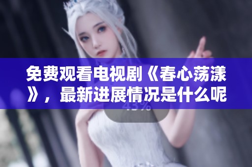 免费观看电视剧《春心荡漾》，最新进展情况是什么呢？