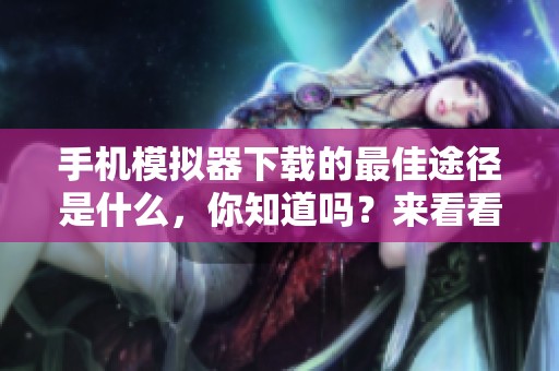 手机模拟器下载的最佳途径是什么，你知道吗？来看看这些推荐吧！