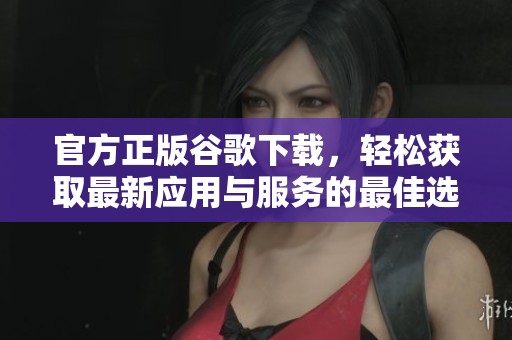 官方正版谷歌下载，轻松获取最新应用与服务的最佳选择