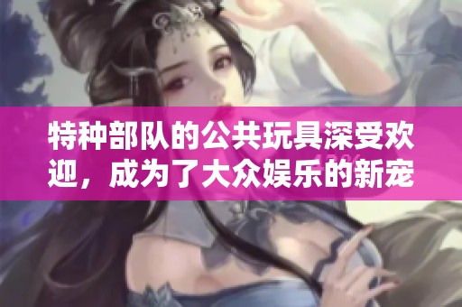 特种部队的公共玩具深受欢迎，成为了大众娱乐的新宠儿。