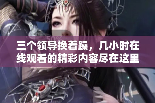 三个领导换着躁，几小时在线观看的精彩内容尽在这里！