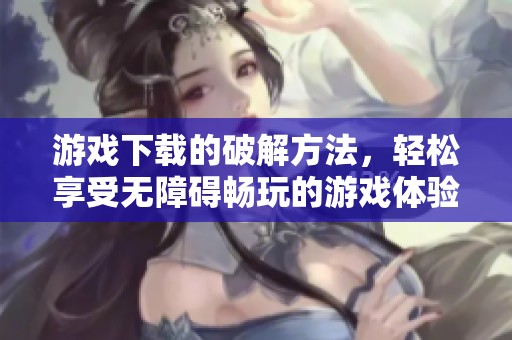 游戏下载的破解方法，轻松享受无障碍畅玩的游戏体验