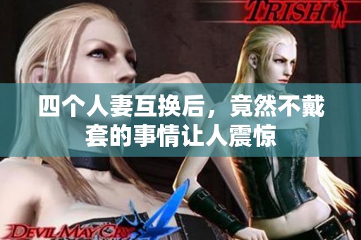 四个人妻互换后，竟然不戴套的事情让人震惊