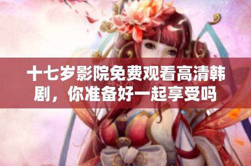 十七岁影院免费观看高清韩剧，你准备好一起享受吗