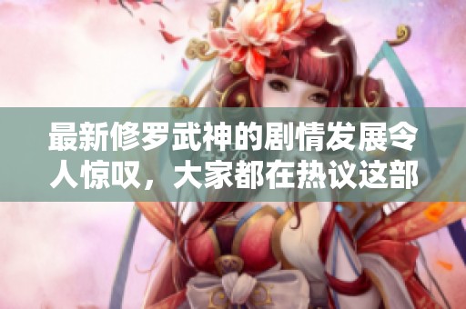 最新修罗武神的剧情发展令人惊叹，大家都在热议这部作品的精彩之处