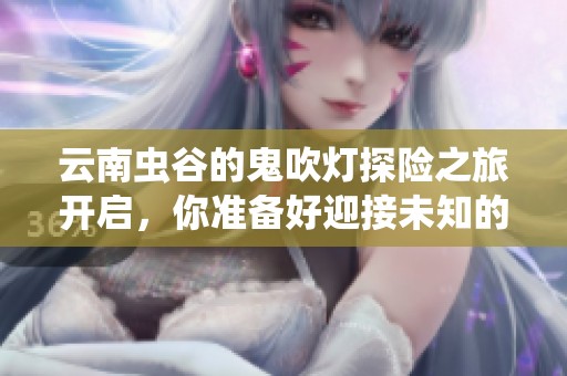 云南虫谷的鬼吹灯探险之旅开启，你准备好迎接未知的挑战了吗