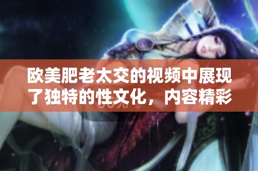 欧美肥老太交的视频中展现了独特的性文化，内容精彩值得一看
