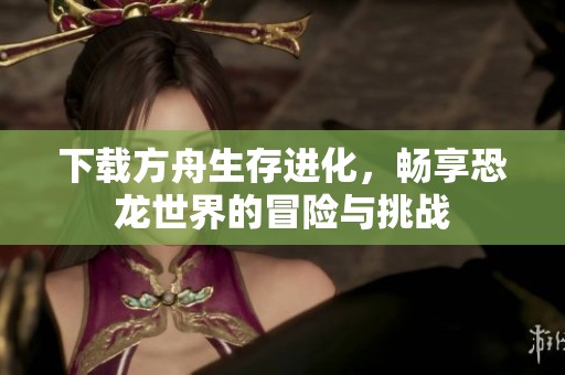下载方舟生存进化，畅享恐龙世界的冒险与挑战