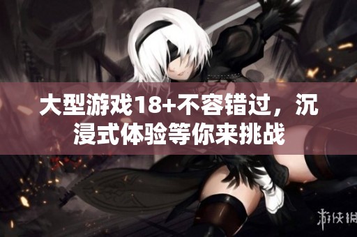 大型游戏18+不容错过，沉浸式体验等你来挑战